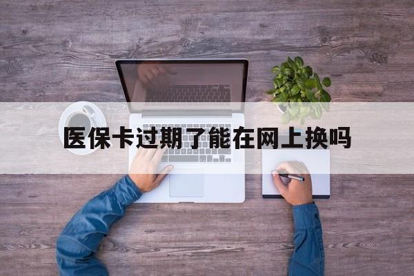 新昌最新医保卡过期了能在网上换吗方法分析(最方便真实的新昌医保卡到期可以网上办吗方法)